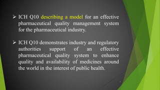  ICH Q10 describing a model for an effective
pharmaceutical quality management system
for the pharmaceutical industry.
 ICH Q10 demonstrates industry and regulatory
authorities support of an effective
pharmaceutical quality system to enhance
quality and availability of medicines around
the world in the interest of public health.
4
 