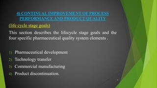 4) CONTINUAL IMPROVEMENT OF PROCESS
PERFORMANCE AND PRODUCT QUALITY
(life cycle stage goals)
This section describes the lifecycle stage goals and the
four specific pharmaceutical quality system elements .
1) Pharmaceutical development
2) Technology transfer
3) Commercial manufacturing
4) Product discontinuation.
40
 