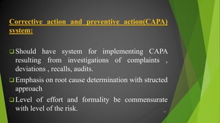 Corrective action and preventive action(CAPA)
system:
 Should have system for implementing CAPA
resulting from investigations of complaints ,
deviations , recalls, audits.
 Emphasis on root cause determination with structed
approach
 Level of effort and formality be commensurate
with level of the risk. 44
 