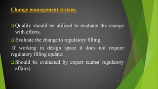 Change management system:
 Quality should be utilized to evaluate the change
with efforts.
 Evaluate the change to regulatory filling.
If working in design space it does not require
regulatory filling update:
 Should be evaluated by expert teams( regulatory
affairs)
45
 