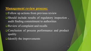 Management review process:
 Follow up actions from previous review
 Should include results of regulatory inspection ,
audit finding commitment to authorities
 Review of complaint and recalls
 Conclusion of process performance and product
quality
 Identify the improvements
46
 