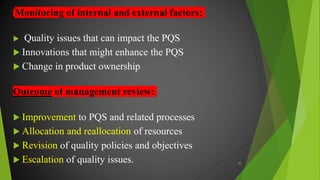 Monitoring of internal and external factors:
 Quality issues that can impact the PQS
 Innovations that might enhance the PQS
 Change in product ownership
Outcome of management review:
 Improvement to PQS and related processes
 Allocation and reallocation of resources
 Revision of quality policies and objectives
 Escalation of quality issues. 49
 