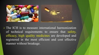  The ICH is to measure international harmonization
of technical requirements to ensure that safety,
efficacy, high quality medicines are developed and
registered in the most efficient and cost effective
manner without breakage.
5
 