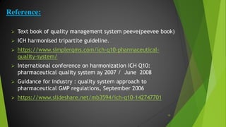 Reference:
 Text book of quality management system peeve(peevee book)
 ICH harmonised tripartite guideline.
 https://www.simplerqms.com/ich-q10-pharmaceutical-
quality-system/
 International conference on harmonization ICH Q10:
pharmaceutical quality system ay 2007 / June 2008
 Guidance for industry : quality system approach to
pharmaceutical GMP regulations, September 2006
 https://www.slideshare.net/mb3594/ich-q10-142747701
50
 