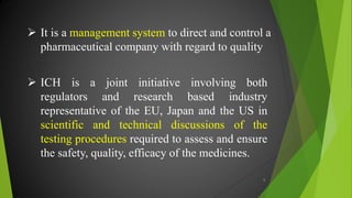  It is a management system to direct and control a
pharmaceutical company with regard to quality
 ICH is a joint initiative involving both
regulators and research based industry
representative of the EU, Japan and the US in
scientific and technical discussions of the
testing procedures required to assess and ensure
the safety, quality, efficacy of the medicines.
6
 