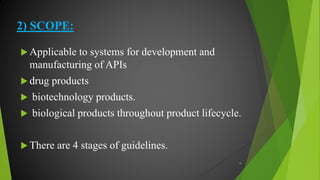 2) SCOPE:
 Applicable to systems for development and
manufacturing of APIs
 drug products
 biotechnology products.
 biological products throughout product lifecycle.
 There are 4 stages of guidelines.
9
 