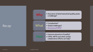 Recap 
• Assurance of pharmaceutical quality poses 
a challenge? Why 
• Complexities? 
• Global challenges? 
• Structure of OPQ? 
What 
• Improve assurance of quality? 
• CPPR, NIPTE and other similar 
collaborative efforts can help? 
How 
10/27/2014 Ajaz@NIPTE.ORG 12 
 