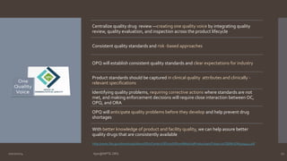 Centralize quality drug review —creating one quality voice by integrating quality 
review, quality evaluation, and inspection across the product lifecycle 
Consistent quality standards and risk -based approaches 
OPQ will establish consistent quality standards and clear expectations for industry 
Product standards should be captured in clinical quality attributes and clinically - 
relevant specifications 
Identifying quality problems, requiring corrective actions where standards are not 
met, and making enforcement decisions will require close interaction between OC, 
OPQ, and ORA 
OPQ will anticipate quality problems before they develop and help prevent drug 
shortages 
With better knowledge of product and facility quality, we can help assure better 
quality drugs that are consistently available 
http://www.fda.gov/downloads/AboutFDA/CentersOffices/OfficeofMedicalProductsandTobacco/CDER/UCM409544.pdf 
10/27/2014 Ajaz@NIPTE.ORG 17 
 
