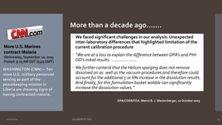 More U.S. Marines 
contract Malaria 
Wednesday, September 10, 2003 
Posted: 9:25 AM EDT (1325 GMT) 
WASHINGTON (CNN) -- Ten 
more U.S. military personnel 
serving as part of the 
peacekeeping mission in 
Liberia are showing signs of 
having contracted malaria. 
More than a decade ago……. 
 We faced significant challenges in our analysis: Unexpected 
inter-laboratory differences that highlighted limitation of the 
current calibration procedure 
 “We are at a loss to explain the difference between DPA’s and PHI-DO’s 
initial results. ……………….. 
 We further contend that the Helium sparging does not remove 
dissolved air as well as the vacuum procedures and therefore could 
account for the additional 5 or 6% increase in the dissolution results. 
And finally, for this formulation basket wobble can significantly 
increase the dissolution values.” 
DPA/CDER/FDA Memo B. J. Westenberger, 17 October 2003 
10/27/2014 Ajaz@NIPTE.ORG 23 
 
