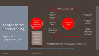 Today a better 
understanding; 
Testing into 
compliance –why? 
attitude 
toward 
performing 
the behavior 
Process 
validation is 
done so 
quality is 
good; 
test prone to 
error 
“Batch failure 
means I made 
a mistake” 
subjective 
norm 
documentation 
not critical 
Compendial 
testing 
sufficient 
Indian 
regulators 
collect & test 
samples – no 
issue there! 
“Testing into compliance” 
In general – low 
empowerment is 
a significant 
challenge (low 
perceived 
behavioral 
control); plus 
reasons to 
rationalize…. 
“Throw-over the wall 
What I am learning via surveys and interviews… 
http://www.slideshare.net/a2zpharmsci/pharmaceutical-culture-of-quality 
10/27/2014 Ajaz@NIPTE.ORG 24 
 