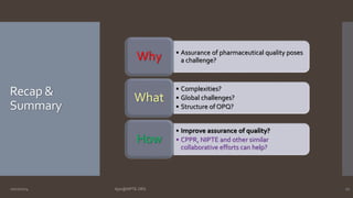 Recap & 
Summary 
• Assurance of pharmaceutical quality poses 
a challenge? Why 
• Complexities? 
• Global challenges? 
• Structure of OPQ? 
What 
• Improve assurance of quality? 
• CPPR, NIPTE and other similar 
collaborative efforts can help? 
How 
10/27/2014 Ajaz@NIPTE.ORG 27 
 