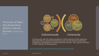 Scientific 
methodology 
Engineering 
Design 
Plan-Do- 
Check-Act 
Consciously 
Habits (work to 
get rid of bad 
ones) 
Habits (work to 
cultivate good 
one) 
Keystone habits 
(Safety @ 
Alcoa; 
A.L.C.O.A. of 
data integrity) 
Subconsciously 
Consciously ask the right questions in the interest of the patients, 
describe the accepted assumptions and set the level of precision 
needed for the answers to the questions posed. Be a good scientist – 
in the interest of the patients. 
The Power of Habit: 
Why We Do What 
We Do in Life and 
Business. Charles Duhigg 
(2012) 
http://www.slideshare.net/a2zpharmsci/pharmaceutical-culture-of-quality 
10/27/2014 Ajaz@NIPTE.ORG 29 
 