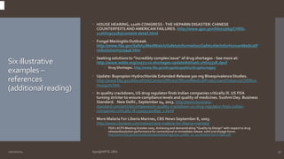 Six illustrative 
examples – 
references 
(additional reading) 
 HOUSE HEARING, 110th CONGRESS -THE HEPARIN DISASTER: CHINESE 
COUNTERFEITS AND AMERICAN FAILURES. http://www.gpo.gov/fdsys/pkg/CHRG- 
110hhrg53183/content-detail.html 
 Fungal Meningitis Outbreak. 
http://www.fda.gov/Safety/MedWatch/SafetyInformation/SafetyAlertsforHumanMedicalP 
roducts/ucm323946.htm 
 Seeking solutions to “incredibly complex issue” of drug shortages - See more at: 
http://www.wdde.org/22573-rx-shortages-update#sthash.1Htx532R.dpuf 
 Drug Shortages. http://www.fda.gov/drugs/drugsafety/drugshortages/ 
 Update: Bupropion Hydrochloride Extended-Release 300 mg Bioequivalence Studies. 
http://www.fda.gov/AboutFDA/CentersOffices/OfficeofMedicalProductsandTobacco/CDER/uc 
m153270.htm 
 In quality crackdown, US drug regulator finds Indian companies critically ill. US FDA 
turning stricter to ensure compliance levels and quality of medicines. Sushmi Dey. Business 
Standard. New Delhi , September 24, 2013. http://www.business-standard. 
com/article/companies/in-quality-crackdown-us-drug-regulator-finds-indian-companies- 
critically-ill-113092300890_1.html 
 More Malaria For Liberia Marines, CBS News September 8, 2003. 
http://www.cbsnews.com/news/more-malaria-for-liberia-marines/ 
 FDA’s ACPS Meeting October 2005. Achieving and demonstrating “Quality by Design” with respect to drug 
release/dissolution performance for conventional or immediate release solid oral dosage forms . 
http://www.fda.gov/ohrms/dockets/ac/05/briefing/2005-4187B1_01_03-Achieve-Demo-QbD.pdf 
10/27/2014 Ajaz@NIPTE.ORG 32 
