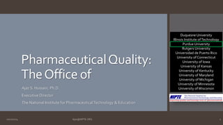 Pharmaceutical Quality: 
The Office of 
Ajaz S. Hussain, Ph.D. 
Executive Director 
The National Institute for Pharmaceutical Technology & Education 
Duquesne University 
Illinois Institute of Technology 
Purdue University 
Rutgers University 
Universidad de Puerto Rico 
University of Connecticut 
University of Iowa 
University of Kansas 
University of Kentucky 
University of Maryland 
University of Michigan 
University of Minnesota 
University of Wisconsin 
10/27/2014 Ajaz@NIPTE.ORG 1 
 
