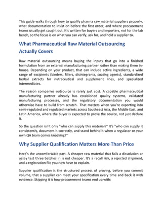 This guide walks through how to qualify pharma raw material suppliers properly,
what documentation to insist on before the first order, and where procurement
teams usually get caught out. It's written for buyers and importers, not for the lab
bench, so the focus is on what you can verify, ask for, and hold a supplier to.
What Pharmaceutical Raw Material Outsourcing
Actually Covers
Raw material outsourcing means buying the inputs that go into a finished
formulation from an external manufacturing partner rather than making them in-
house. Depending on your product, that can include active ingredients, a wide
range of excipients (binders, fillers, disintegrants, coating agents), standardized
herbal extracts for nutraceutical and supplement lines, and specialized
intermediates.
The reason companies outsource is rarely just cost. A capable pharmaceutical
manufacturing partner already has established quality systems, validated
manufacturing processes, and the regulatory documentation you would
otherwise have to build from scratch. That matters when you're exporting into
semi-regulated and regulated markets across Southeast Asia, the Middle East, and
Latin America, where the buyer is expected to prove the source, not just declare
it.
So the question isn't only "who can supply this material?" It's "who can supply it
consistently, document it correctly, and stand behind it when a regulator or your
own QA team comes knocking?"
Why Supplier Qualification Matters More Than Price
Here's the uncomfortable part. A cheaper raw material that fails a dissolution or
assay test three batches in is not cheaper. It's a recall risk, a rejected shipment,
and a registration file you now have to explain.
Supplier qualification is the structured process of proving, before you commit
volume, that a supplier can meet your specification every time and back it with
evidence. Skipping it is how procurement teams end up with:
 