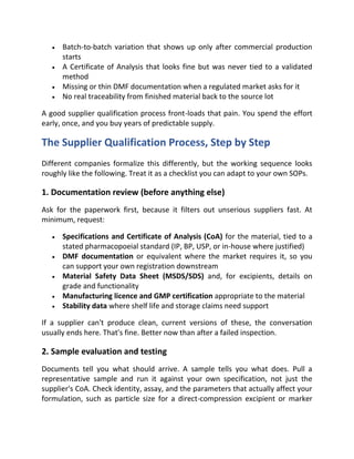 • Batch-to-batch variation that shows up only after commercial production
starts
• A Certificate of Analysis that looks fine but was never tied to a validated
method
• Missing or thin DMF documentation when a regulated market asks for it
• No real traceability from finished material back to the source lot
A good supplier qualification process front-loads that pain. You spend the effort
early, once, and you buy years of predictable supply.
The Supplier Qualification Process, Step by Step
Different companies formalize this differently, but the working sequence looks
roughly like the following. Treat it as a checklist you can adapt to your own SOPs.
1. Documentation review (before anything else)
Ask for the paperwork first, because it filters out unserious suppliers fast. At
minimum, request:
• Specifications and Certificate of Analysis (CoA) for the material, tied to a
stated pharmacopoeial standard (IP, BP, USP, or in-house where justified)
• DMF documentation or equivalent where the market requires it, so you
can support your own registration downstream
• Material Safety Data Sheet (MSDS/SDS) and, for excipients, details on
grade and functionality
• Manufacturing licence and GMP certification appropriate to the material
• Stability data where shelf life and storage claims need support
If a supplier can't produce clean, current versions of these, the conversation
usually ends here. That's fine. Better now than after a failed inspection.
2. Sample evaluation and testing
Documents tell you what should arrive. A sample tells you what does. Pull a
representative sample and run it against your own specification, not just the
supplier's CoA. Check identity, assay, and the parameters that actually affect your
formulation, such as particle size for a direct-compression excipient or marker
 
