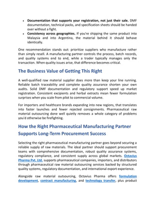 • Documentation that supports your registration, not just their sale. DMF
documentation, technical packs, and specification sheets should be handed
over without a fight.
• Consistency across geographies. If you're shipping the same product into
Malaysia and into Argentina, the material behind it should behave
identically.
One recommendation stands out: prioritize suppliers who manufacture rather
than simply resell. A manufacturing partner controls the process, batch records,
and quality systems end to end, while a trader typically manages only the
transaction. When quality issues arise, that difference becomes critical.
The Business Value of Getting This Right
A well-qualified raw material supplier does more than keep your line running.
Reliable batch traceability and complete quality assurance shorten your own
audits. Solid DMF documentation and regulatory support speed up market
registration. Consistent excipients and herbal extracts mean fewer formulation
surprises when you scale from pilot to commercial volume.
For importers and healthcare brands expanding into new regions, that translates
into faster launches and fewer rejected consignments. Pharmaceutical raw
material outsourcing done well quietly removes a whole category of problems
you'd otherwise be firefighting.
How the Right Pharmaceutical Manufacturing Partner
Supports Long-Term Procurement Success
Selecting the right pharmaceutical manufacturing partner goes beyond securing a
reliable supply of raw materials. The ideal partner should support procurement
teams with comprehensive documentation, robust quality assurance systems,
regulatory compliance, and consistent supply across global markets. Octavius
Pharma Pvt. Ltd. supports pharmaceutical companies, importers, and distributors
through pharmaceutical raw material outsourcing services backed by structured
quality systems, regulatory documentation, and international export experience.
Alongside raw material outsourcing, Octavius Pharma offers formulation
development, contract manufacturing, and technology transfer, plus product
 