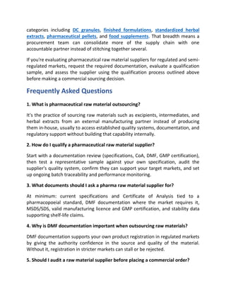 categories including DC granules, finished formulations, standardized herbal
extracts, pharmaceutical pellets, and food supplements. That breadth means a
procurement team can consolidate more of the supply chain with one
accountable partner instead of stitching together several.
If you're evaluating pharmaceutical raw material suppliers for regulated and semi-
regulated markets, request the required documentation, evaluate a qualification
sample, and assess the supplier using the qualification process outlined above
before making a commercial sourcing decision.
Frequently Asked Questions
1. What is pharmaceutical raw material outsourcing?
It's the practice of sourcing raw materials such as excipients, intermediates, and
herbal extracts from an external manufacturing partner instead of producing
them in-house, usually to access established quality systems, documentation, and
regulatory support without building that capability internally.
2. How do I qualify a pharmaceutical raw material supplier?
Start with a documentation review (specifications, CoA, DMF, GMP certification),
then test a representative sample against your own specification, audit the
supplier's quality system, confirm they can support your target markets, and set
up ongoing batch traceability and performance monitoring.
3. What documents should I ask a pharma raw material supplier for?
At minimum: current specifications and Certificate of Analysis tied to a
pharmacopoeial standard, DMF documentation where the market requires it,
MSDS/SDS, valid manufacturing licence and GMP certification, and stability data
supporting shelf-life claims.
4. Why is DMF documentation important when outsourcing raw materials?
DMF documentation supports your own product registration in regulated markets
by giving the authority confidence in the source and quality of the material.
Without it, registration in stricter markets can stall or be rejected.
5. Should I audit a raw material supplier before placing a commercial order?
 