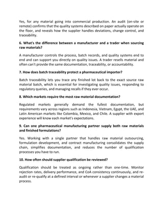 Yes, for any material going into commercial production. An audit (on-site or
remote) confirms that the quality systems described on paper actually operate on
the floor, and reveals how the supplier handles deviations, change control, and
traceability.
6. What's the difference between a manufacturer and a trader when sourcing
raw materials?
A manufacturer controls the process, batch records, and quality systems end to
end and can support you directly on quality issues. A trader resells material and
often can't provide the same documentation, traceability, or accountability.
7. How does batch traceability protect a pharmaceutical importer?
Batch traceability lets you trace any finished lot back to the exact source raw
material batch, which is essential for investigating quality issues, responding to
regulatory queries, and managing recalls if they ever occur.
8. Which markets require the most raw material documentation?
Regulated markets generally demand the fullest documentation, but
requirements vary across regions such as Indonesia, Vietnam, Egypt, the UAE, and
Latin American markets like Colombia, Mexico, and Chile. A supplier with export
experience will know each market's expectations.
9. Can one pharmaceutical manufacturing partner supply both raw materials
and finished formulations?
Yes. Working with a single partner that handles raw material outsourcing,
formulation development, and contract manufacturing consolidates the supply
chain, simplifies documentation, and reduces the number of qualification
processes you have to run.
10. How often should supplier qualification be reviewed?
Qualification should be treated as ongoing rather than one-time. Monitor
rejection rates, delivery performance, and CoA consistency continuously, and re-
audit or re-qualify at a defined interval or whenever a supplier changes a material
process.
 