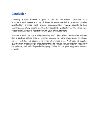 Conclusion
Choosing a raw material supplier is one of the earliest decisions in a
pharmaceutical project and one of the most consequential. A structured supplier
qualification process, built around documentation review, sample testing,
auditing, regulatory checks, and batch traceability, protects your timelines, your
registrations, and your reputation with your own customers.
Pharmaceutical raw material outsourcing works best when the supplier behaves
like a partner rather than a vendor: transparent with documents, consistent
across markets, and accountable when challenges arise. A structured supplier
qualification process helps procurement teams reduce risk, strengthen regulatory
compliance, and build dependable supply chains that support long-term business
growth.
 