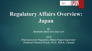 Regulatory Affairs Overview:
Japan
By:
Mozhdeh Alemi and Jieun Lim
2015
Pharmaceutical Regulatory Affairs Project Supervisor:
Professor Peivand Pirouzi, Ph.D., M.B.A., Canada
 