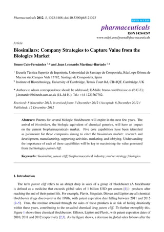 Pharmaceuticals 2012, 5, 1393-1408; doi:10.3390/ph5121393
                                                                                           OPEN ACCESS


                                                                    pharmaceuticals
                                                                                    ISSN 1424-8247
                                                                www.mdpi.com/journal/pharmaceuticals
Article

Biosimilars: Company Strategies to Capture Value from the
Biologics Market
Bruno Calo-Fern´ ndez 1, * and Juan Leonardo Mart´nez-Hurtado 2, *
               a                                 ı

1
  Escuela T´ cnica Superior de Ingenier´a, Universidad de Santiago de Compostela, R´ a Lope G´ mez de
             e                          ı                                          u         o
  Marzoa s/n, Campus Vida 15782, Santiago de Compostela, Spain
2
  Institute of Biotechnology, University of Cambridge, Tennis Court Rd, CB41QT, Cambridge, UK

* Authors to whom correspondence should be addressed; E-Mails: bruno.calo@rai.usc.es (B.C-F.);
  j.leonardo@biotech.cam.ac.uk (J.L.M-H.); Tel.: +44 1223767782.

Received: 8 November 2012; in revised form: 5 December 2012 / Accepted: 6 December 2012 /
Published: 12 December 2012


      Abstract: Patents for several biologic blockbusters will expire in the next few years. The
      arrival of biosimilars, the biologic equivalent of chemical generics, will have an impact
      on the current biopharmaceuticals market. Five core capabilities have been identiﬁed
      as paramount for those companies aiming to enter the biosimilars market: research and
      development, manufacturing, supporting activities, marketing, and lobbying. Understanding
      the importance of each of these capabilities will be key to maximising the value generated
      from the biologics patent cliff.

      Keywords: biosimilar; patent cliff; biopharmaceutical industry; market strategy; biologics




1. Introduction

   The term patent cliff refers to an abrupt drop in sales of a group of blockbuster (A blockbuster
is deﬁned as a medicine that exceeds global sales of 1 billion USD per annum [1].) products after
reaching the end of their patent life. For example, Plavix, Singulair, Diovan and Lipitor are all chemical
blockbuster drugs discovered in the 1990s, with patent expiration date falling between 2011 and 2015
[2–5]. Thus, the revenue obtained through the sales of these products is at risk of falling drastically
within these years, contributing to the so-called chemical drug patent cliff. To further exemplify this,
Figure 1 shows three chemical blockbusters: Effexor, Lipitor and Plavix, with patent expiration dates of
2010, 2011 and 2012 respectively [2,3]. As the ﬁgure shows, a decrease in global sales follows after the
 