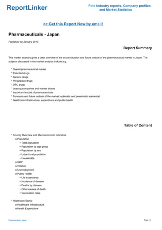 Find Industry reports, Company profiles
ReportLinker                                                                      and Market Statistics



                                   >> Get this Report Now by email!

Pharmaceuticals - Japan
Published on January 2010

                                                                                                          Report Summary

This market analysis gives a clear overview of the actual situation and future outlook of the pharmaceutical market in Japan. The
subjects discussed in the market analysis include e.g.:


   * Overall pharmaceutical market
   * Patented drugs
   * Generic drugs
   * Prescription drugs
   * OTC drugs
   * Leading companies and market shares
   * Import and export of pharmaceuticals
   * Forecasts and future outlook of the market (optimistic and pessimistic scenarios)
   * Healthcare infrastructure, expenditure and public health




                                                                                                           Table of Content

   * Country Overview and Macroeconomic Indicators
        o Population
             + Total population
             + Population by age group
             + Population by sex
             + Urban/rural population
             + Households
        o GDP
        o Inflation
        o Unemployment
        o Public Health
             + Life expectancy
             + Incidence of disease
             + Deaths by disease
             + Other causes of death
             + Vaccination rates


   * Healthcare Sector
        o Healthcare Infrastructure
        o Health Expenditure



Pharmaceuticals - Japan                                                                                                       Page 1/4
 