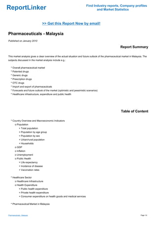 Find Industry reports, Company profiles
ReportLinker                                                                       and Market Statistics



                                    >> Get this Report Now by email!

Pharmaceuticals - Malaysia
Published on January 2010

                                                                                                          Report Summary

This market analysis gives a clear overview of the actual situation and future outlook of the pharmaceutical market in Malaysia. The
subjects discussed in the market analysis include e.g.:


   * Overall pharmaceutical market
   * Patented drugs
   * Generic drugs
   * Prescription drugs
   * OTC drugs
   * Import and export of pharmaceuticals
   * Forecasts and future outlook of the market (optimistic and pessimistic scenarios)
   * Healthcare infrastructure, expenditure and public health




                                                                                                           Table of Content

   * Country Overview and Macroeconomic Indicators
        o Population
              + Total population
              + Population by age group
              + Population by sex
              + Urban/rural population
              + Households
        o GDP
        o Inflation
        o Unemployment
        o Public Health
              + Life expectancy
              + Incidence of disease
              + Vaccination rates


   * Healthcare Sector
        o Healthcare Infrastructure
        o Health Expenditure
              + Public health expenditure
              + Private health expenditure
              + Consumer expenditure on health goods and medical services


   * Pharmaceutical Market in Malaysia



Pharmaceuticals - Malaysia                                                                                                    Page 1/4
 