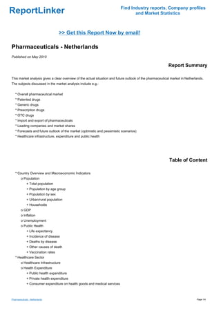 Find Industry reports, Company profiles
ReportLinker                                                                       and Market Statistics



                                    >> Get this Report Now by email!

Pharmaceuticals - Netherlands
Published on May 2010

                                                                                                           Report Summary

This market analysis gives a clear overview of the actual situation and future outlook of the pharmaceutical market in Netherlands.
The subjects discussed in the market analysis include e.g.:


   * Overall pharmaceutical market
   * Patented drugs
   * Generic drugs
   * Prescription drugs
   * OTC drugs
   * Import and export of pharmaceuticals
   * Leading companies and market shares
   * Forecasts and future outlook of the market (optimistic and pessimistic scenarios)
   * Healthcare infrastructure, expenditure and public health




                                                                                                           Table of Content

   * Country Overview and Macroeconomic Indicators
        o Population
              + Total population
              + Population by age group
              + Population by sex
              + Urban/rural population
              + Households
        o GDP
        o Inflation
        o Unemployment
        o Public Health
              + Life expectancy
              + Incidence of disease
              + Deaths by disease
              + Other causes of death
              + Vaccination rates
   * Healthcare Sector
        o Healthcare Infrastructure
        o Health Expenditure
              + Public health expenditure
              + Private health expenditure
              + Consumer expenditure on health goods and medical services



Pharmaceuticals - Netherlands                                                                                                 Page 1/4
 