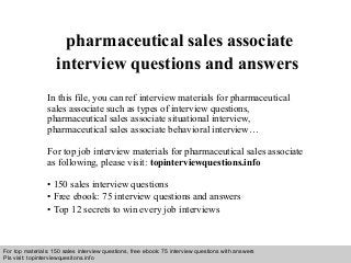 Interview questions and answers – free download/ pdf and ppt file
pharmaceutical sales associate
interview questions and answers
In this file, you can ref interview materials for pharmaceutical
sales associate such as types of interview questions,
pharmaceutical sales associate situational interview,
pharmaceutical sales associate behavioral interview…
For top job interview materials for pharmaceutical sales associate
as following, please visit: topinterviewquestions.info
• 150 sales interview questions
• Free ebook: 75 interview questions and answers
• Top 12 secrets to win every job interviews
For top materials: 150 sales interview questions, free ebook: 75 interview questions with answers
Pls visit: topinterviewquesitons.info
 