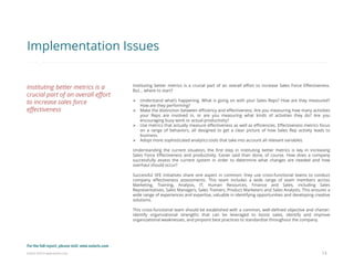 Eularis ©2014 www.eularis.com 
Instituting better metrics is a crucial part of an overall effort to increase Sales Force Effectiveness. But... where to start? 
Understand what’s happening. What is going on with your Sales Reps? How are they measured? How are they performing? 
Make the distinction between efficiency and effectiveness. Are you measuring how many activities your Reps are involved in, or are you measuring what kinds of activities they do? Are you encouraging busy work or actual productivity? 
Use metrics that actually measure effectiveness as well as efficiencies. Effectiveness metrics focus on a range of behaviors, all designed to get a clear picture of how Sales Rep activity leads to business. 
Adopt more sophisticated analytics tools that take into account all relevant variables. Understanding the current situation, the first step in instituting better metrics is key in increasing Sales Force Effectiveness and productivity. Easier said than done, of course. How does a company successfully assess the current system in order to determine what changes are needed and how overhaul should occur? Successful SFE initiatives share one aspect in common: they use cross-functional teams to conduct company effectiveness assessments. This team includes a wide range of team members across Marketing, Training, Analysis, IT, Human Resources, Finance and Sales, including Sales Representatives, Sales Managers, Sales Trainers, Product Marketers and Sales Analysts. This ensures a wide range of experiences and expertise, valuable in identifying opportunities and developing creative solutions. This cross-functional team should be established with a common, well-defined objective and charter: identify organizational strengths that can be leveraged to boost sales, identify and improve organizational weaknesses, and pinpoint best practices to standardize throughout the company. 
13 
Implementation Issues 
Instituting better metrics is a crucial part of an overall effort to increase sales force effectiveness 
For the full report, please visit: www.eularis.com or email us at contact@eularis.com  