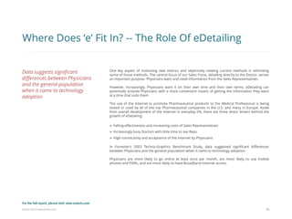 Eularis ©2014 www.eularis.com 
One key aspect of instituting new metrics and objectively viewing current methods is rethinking some of those methods. The central focus of our Sales Force, detailing directly to the Doctor, serves an important purpose. Physicians want and need information from the Sales Representatives. However, increasingly, Physicians want it on their own time and their own terms. eDetailing can potentially provide Physicians with a more convenient means of getting the information they want at a time that suits them. The use of the Internet to promote Pharmaceutical products to the Medical Professional is being tested or used by all of the top Pharmaceutical companies in the U.S. and many in Europe. Aside from overall development of the Internet in everyday life, there are three direct drivers behind the growth of eDetailing: 
Falling effectiveness and increasing costs of Sales Representatives 
Increasingly busy Doctors with little time to see Reps 
High connectivity and acceptance of the Internet by Physicians In Forrester’s 2003 Techno-Graphics Benchmark Study, data suggested significant differences between Physicians and the general population when it came to technology adoption. Physicians are more likely to go online at least once per month, are more likely to use mobile phones and PDA’s, and are more likely to have Broadband Internet access. 
16 
Where Does ‘e’ Fit In? -- The Role Of eDetailing 
Data suggests significant differences between Physicians and the general population when it came to technology adoption 
For the full report, please visit: www.eularis.com or email us at contact@eularis.com  
