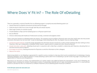 Eularis ©2014 www.eularis.com 
Where Does ‘e’ Fit In? -- The Role Of eDetailing 
There are, potentially, a myriad of benefits from an eDetailing program. A properly executed eDetailing system can: 
Expose Physicians to powerful promotional and educational messages 
Guide the way for Sales Force access through Sales Rep and sample requests 
Reach large numbers of customers quickly 
Provide feedback to Reps and the marketing team on a Physician-specific level 
Be cost-effective 
Enhance relationships with Healthcare Professionals via timely, convenient and targeted content There is still some resistance to eDetailing within the industry. This resistance may be justified as Physicians want more than simply static sites that provide convenient information, but not much else. To take full advantage of what eDetailing can offer, the program must do a few key things: 
Go beyond printed materials. A site that simply regurgitates the information found on brochures or other printed marketing aids does nothing to entice Physicians. Offer opt-in eNewsletters, embedded market research, opportunities for samples and other interactive features. 
Include more than a sales pitch. eDetailing should work in conjunction with a Sales Rep to establish a relationship with Physicians, educating them on the brand and the various programs. 
Encourage viral activities, meaning enticement for Physicians to send this information to their colleagues. 
Measure the results. Determining whether or not eDetailing is appropriate for a specific country or product is a key issue that must be considered prior to developing or buying eDetailing capabilities. Factors affecting whether to initiate eDetailing as well as which form of eDetailing to use will include drug stage in drug lifecycle, and segmentation of Physician prescribing patterns. Returning to our discussion on metrics, any implementation of a system needs to be judged by bottom-line improvement. In the case of eDetailing, this probably means increasing the numbers of prescriptions written or substantially reducing costs of a sales and marketing operations. It is usual business practice to calculate the ‘return on investment’ on software investment, and an eDetailing system should be no different. 
For the full report, please visit: www.eularis.com or email us at contact@eularis.com  