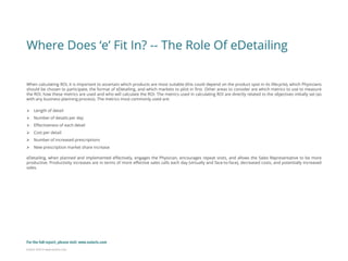 Eularis ©2014 www.eularis.com 
Where Does ‘e’ Fit In? -- The Role Of eDetailing 
When calculating ROI, it is important to ascertain which products are most suitable (this could depend on the product spot in its lifecycle), which Physicians should be chosen to participate, the format of eDetailing, and which markets to pilot in first. Other areas to consider are which metrics to use to measure the ROI, how these metrics are used and who will calculate the ROI. The metrics used in calculating ROI are directly related to the objectives initially set (as with any business planning process). The metrics most commonly used are: 
Length of detail 
Number of details per day 
Effectiveness of each detail 
Cost per detail 
Number of increased prescriptions 
New prescription market share increase eDetailing, when planned and implemented effectively, engages the Physician, encourages repeat visits, and allows the Sales Representative to be more productive. Productivity increases are in terms of more effective sales calls each day (virtually and face-to-face), decreased costs, and potentially increased sales. 
For the full report, please visit: www.eularis.com or email us at contact@eularis.com  