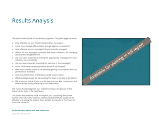 Eularis ©2014 www.eularis.com 
Results Analysis 
The team turned to the Eularis Analytics System. They were eager to know: 
How effective are our Reps in delivering key messages? 
Is our key message differentiated enough against competitors? 
How effective are our messages? Should these be changed? 
Which of our messages provides the most influence on changing actual prescribing behavior? 
Are our sales materials providing the appropriate messages for most influence on prescribing? 
Are our sales materials providing the best use of the messages? 
Is our call frequency appropriate or should it be changed? 
How much market share is our detailing getting us compared with our promotional activities? 
How should the focus of the detail call be broken down? 
What activities should we be teaching the Reps to be able to do better? 
We know our share of voice is the same as our key competitors but what are they doing differently to our Sales Force? The Eularis Analytics System was implemented and the picture of this brand can be seen in the next figure. This shows that the field force activity was just supporting the current market share of 24.7%. However, continuing these efforts would not be effective in growing the market share despite the results of the ‘Intent to Prescribe’ research. 
For the full report, please visit: www.eularis.com or email us at contact@eularis.com  