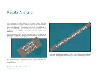 Eularis ©2014 www.eularis.com 
Results Analysis 
When looking at the overall analytics for the brand it can be seen that, although the Product messages were reasonably well entrenched from all the previous good work, the Promotional Effort was now lagging behind key Product messages it had previously established. This means that the brand could defend its current market share but not necessarily get more market share from its budget if the company continued doing what they were doing. Recommendations around message focus and focus within the detail call were made. For example, Question 9, around how should the detail call be broken down, is shown graphically below. The recommendations around messages, Rep Activity, Detail Aids, were followed and the results for the brand 6 months later can be seen in the following figure. 
The market share had increased by 2.6% but, more importantly now, the field force could be clearly seen to be having a real impact on market share results. 
For the full report, please visit: www.eularis.com or email us at contact@eularis.com  