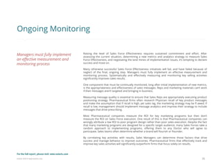 Eularis ©2014 www.eularis.com 
Raising the level of Sales Force Effectiveness requires sustained commitment and effort. After assessing the current situation, determining a new metrics and analytics strategy to measure Sales Force Effectiveness, and negotiating the land mines of implementation issues, it’s tempting to declare success and move on. 
Many otherwise successful Sales Force Effectiveness initiatives will fail, and have failed because of neglect of the final, ongoing step. Managers must fully implement an effective measurement and monitoring process. Systematically and effectively measuring and monitoring key selling activities significantly improves sales results. 
One component that must be continually monitored, long after initial implementation of new metrics, is the appropriateness and effectiveness of sales messages. Reps and marketing materials can’t work if their messages aren’t targeted and bringing in business. 
Measuring message quality is essential to ensure that Sales Reps are appropriately executing product positioning strategy. Pharmaceutical firms often research Physician recall of key product messages and make the assumption that if recall is high, yet sales lag, the marketing strategy may be fl awed; if recall is low, management should implement message analytics and improve their strategy to include messages that drive prescribing. 
Most Pharmaceutical companies measure the ROI for key marketing programs but then don’t measure the ROI on Sales Force execution. One result of this is that Pharmaceutical companies can wrongly attribute a low ROI to poor program design rather than poor sales execution. Despite the fact that many marketing programs are designed for a specific target audience, many Sales Forces take a random approach to implementing programs, offering them to any Doctor who will agree to participate. Sales teams often determine whether a brand will flourish or flounder. 
By correlating key activities with results, Sales Managers can determine those factors that drive success and manage behavior to improve outcomes. Pharmaceutical firms that effectively track and improve key sales activities will significantly outperform firms that focus solely on results. 
26 
Ongoing Monitoring 
Managers must fully implement an effective measurement and monitoring process 
For the full report, please visit: www.eularis.com or email us at contact@eularis.com  