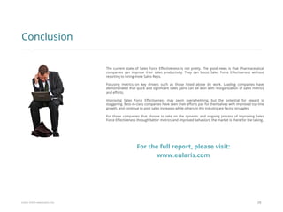 Eularis ©2014 www.eularis.com 
The current state of Sales Force Effectiveness is not pretty. The good news is that Pharmaceutical companies can improve their sales productivity. They can boost Sales Force Effectiveness without resorting to hiring more Sales Reps. 
Focusing metrics on key drivers such as those listed above do work. Leading companies have demonstrated that quick and significant sales gains can be won with reorganization of sales metrics and efforts. 
Improving Sales Force Effectiveness may seem overwhelming, but the potential for reward is staggering. Best-in-class companies have seen their efforts pay for themselves with improved top-line growth, and continue to post sales increases while others in the industry are facing struggles. 
For those companies that choose to take on the dynamic and ongoing process of improving Sales Force Effectiveness through better metrics and improved behaviors, the market is there for the taking. 
28 
Conclusion 
For the full report, please visit: www.eularis.com or email contact@eularis.com  