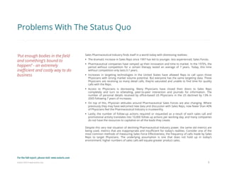 Eularis ©2014 www.eularis.com 
Sales Pharmaceutical Industry finds itself in a world today with distressing realities: 
The dramatic increase in Sales Reps since 1997 has led to younger, less experienced, Sales Forces. 
Pharmaceutical companies have ramped up their innovation and time to market. In the 1970’s, the period without competition for a certain therapy lasted an average of 7 years. Today, this time without competition only lasts 0.1 years. 
Increases in targeting technologies in the United States have allowed Reps to call upon those Physicians with strong market volume potential. But everyone has the same targeting data. These Physicians are receiving so many detail calls, they’re saturated and unable to find time for quality calls with the Reps. 
Access to Physicians is decreasing. Many Physicians have closed their doors to Sales Reps completely and turn to eDetailing, peer-to-peer interaction and journals for information. The number of personal details received by office-based US Physicians in the US declined by 13% in 2005 following 7 years of increases. 
On top of this, Physician attitudes around Pharmaceutical Sales Forces are also changing. Where previously they may have welcomed new data and discussion with Sales Reps, now fewer than 40% of Physicians feel the Pharmaceutical Industry is trustworthy. 
Lastly, the number of follow-up actions required or requested as a result of each sales call and promotional activity translates into 10,000 follow up actions per working day, and many companies do not have the resources to capitalize on all the leads they create. Despite this very real situation of declining Pharmaceutical Industry power, the same old metrics are being used, metrics that are inappropriate and insufficient for today’s realities. Consider one of the most common methods of measuring Sales Force Effectiveness, the frequency of calls made by Sales Reps to target Physicians. The underlying assumption is one that does not hold up in today’s environment: higher numbers of sales calls will equate greater product sales. 
5 
Problems With The Status Quo 
‘Put enough bodies in the field and something’s bound to happen!’ - an extremely inefficient and costly way to do business 
For the full report, please visit: www.eularis.com or email us at contact@eularis.com  