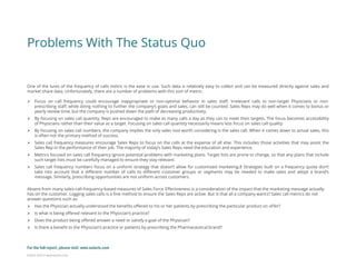 Eularis ©2014 www.eularis.com 
One of the lures of the frequency of calls metric is the ease in use. Such data is relatively easy to collect and can be measured directly against sales and market share data. Unfortunately, there are a number of problems with this sort of metric: 
Focus on call frequency could encourage inappropriate or non-optimal behavior in sales staff. Irrelevant calls to non-target Physicians or non- prescribing staff, while doing nothing to further the company’s goals and sales, can still be counted. Sales Reps may do well when it comes to bonus or yearly review time, but the company is pushed down the path of decreasing productivity. 
By focusing on sales call quantity, Reps are encouraged to make as many calls a day as they can to meet their targets. The focus becomes accessibility of Physicians rather than their value as a target. Focusing on sales call quantity necessarily means less focus on sales call quality. 
By focusing on sales call numbers, the company implies the only sales tool worth considering is the sales call. When it comes down to actual sales, this is often not the primary method of success. 
Sales call frequency measures encourage Sales Reps to focus on the calls at the expense of all else. This includes those activities that may assist the Sales Rep in the performance of their job. The majority of today’s Sales Reps need the education and experience. 
Metrics focused on sales call frequency ignore potential problems with marketing plans. Target lists are prone to change, so that any plans that include such target lists must be carefully managed to ensure they stay relevant. 
Sales call frequency numbers focus on a uniform strategy that doesn’t allow for customized marketing.8 Strategies built on a frequency quota don’t take into account that a different number of calls to different customer groups or segments may be needed to make sales and adopt a brand’s message. Similarly, prescribing opportunities are not uniform across customers. Absent from many sales-call-frequency-based measures of Sales Force Effectiveness is a consideration of the impact that the marketing message actually has on the customer. Logging sales calls is a fine method to ensure the Sales Reps are active. But is that all a company wants? Sales call metrics do not answer questions such as: 
Has the Physician actually understood the benefits offered to his or her patients by prescribing the particular product on offer? 
Is what is being offered relevant to the Physician’s practice? 
Does the product being offered answer a need or satisfy a goal of the Physician? 
Is there a benefit to the Physician’s practice or patients by prescribing the Pharmaceutical brand? 
Problems With The Status Quo 
For the full report, please visit: www.eularis.com or email us at contact@eularis.com  