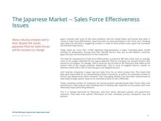 Eularis ©2014 www.eularis.com 
Japan contends with many of the same problems that the United States and Europe face when it comes to Sales Force Effectiveness. Japan has been an active participant in the “arms race”, throwing Sales Reps into the field in staggering numbers in order to drive product sales. Japan has inundated the field with Sales Forces. 
Today, there are more than 72,000 registered Representatives in Japan (including about 20,000 working for wholesalers) serving more than 260,000 Doctors. But, just as with Western countries, Japan has seen diminishing returns on this investment. 
The need for improvement in Sales Force Effectiveness is profound. IMS data shows that, on average, most of the targets identified by the typical Japanese Pharma Company are actually Doctors who should be non-targets. On average, 70% of resources are focused on the Physicians that make up the bottom 20% of the market potential. Additionally, 10% or more of targeted Doctors receive no attention, while 20% to 30% of calls may go to non-targeted Doctors. 
Until recently, companies in Japan had one Sales Force for an entire product line. This meant that Reps were responsible for an overwhelming number of products, as well as an impossible number of Doctors and departments within hospitals. Their messaging abilities may have been compromised as they lacked enough specific detail on an individual product to sell it effectively. 
Today, a growing number of companies are moving towards specialty-based Sales Forces. Reps now promote just a few products each, allowing them to develop their expertise on the product and more effectively impact prescribing behavior. 
This is a change welcomed by Physicians, who face better educated patients and government pressures. They need more specific information for their individual practice, therapeutic area and patients. 
8 
The Japanese Market -- Sales Force Effectiveness Issues 
Many industry analysts worry that, despite the issues, Japanese Pharma Sales Forces will be resistant to change 
For the full report, please visit: www.eularis.com or email us at contact@eularis.com  