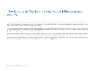 Eularis ©2014 www.eularis.com 
The Japanese Market -- Sales Force Effectiveness Issues 
In Japan, access is less of an issue than in Western Europe or the U.S. The average detail in Japan lasts 9 minutes, compared to an average 90 seconds or less in the U.S. However, this vast amount of time is not always spent on discussing the product. Instead, the Reps are talking about personal topics. When the topic does turn to the drug, Japanese Sales Reps don’t deliver. 
The messages they give are scattershot and unmemorable. Despite being responsible for a company’s entire product line, they may only mention one drug. Also, the Reps and their Managers struggle with determining the right frequency with which to target Doctors. The number of calls per year on a given Doctor ranges, for a typical company, anywhere from 2 to 200. 
Many industry analysts worry that, despite the issues, Japanese Pharma Sales Forces will be resistant to change. Those who have made changes, however, have remarked on the newfound understanding of company strategy among managers and Sales Reps and provide examples for the rest of the industry. 
Once moving past being overwhelmed, companies that have selected a Sales Force Effectiveness model right for them have been eager to implement. They found that jump-starting and prioritizing Sales Force Effectiveness initiatives has had big impact. 
For the full report, please visit: www.eularis.com or email us at contact@eularis.com  