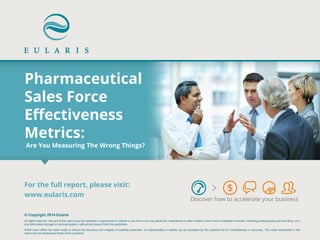 Pharmaceutical Sales Force Effectiveness Metrics: Are You Measuring The Wrong Things? 
Discover how to accelerate your business 
© Copyright 2014 Eularis 
All rights reserved. No part of this report may be reprinted or reproduced or utilized in any form or by any electronic, mechanical or other means, known now or hereafter invented, including photocopying and recording, or in any information storage or retrieval system, without permission from the publishers. 
While every effort has been made to ensure the accuracy and integrity of material presented, no responsibility or liability can be accepted by the publisher for its completeness or accuracy. The views expressed in this report are not necessarily those of the publisher. 
For the full report, please visit: 
www.eularis.com or email contact@eularis.com  