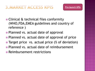 Pre-launch KPIs




 Clinical& technical files conformity
  (WHO,FDA,EMEA guidelines and country of
  reference )
 Planned vs. actual date of approval
 Planned vs. actual date of approval of price
 Target price vs. actual price (% of deviation)
 Planned vs. actual date of reimbursement
 Reimbursement restrictions
 
