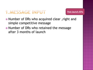 Post-launch KPIs


 Number   of DRs who acquired clear ,right and
  simple competitive message
 Number of DRs who retained the message
  after 3 months of launch
 