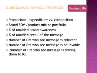 Post-launch KPIs




 Promotional expenditure vs. competition
 Brand SOV /product mix or portfolio
 % of unaided brand awareness
 % of unaided recall of the message
 Number of Drs who see message is relevant
 Number of Drs who see message is believable
 Number of Drs who see message is driving
  them to Rx
 