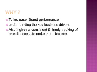  To increase Brand performance
 understanding the key business drivers
 Also it gives a consistent & timely tracking of
  brand success to make the difference
 