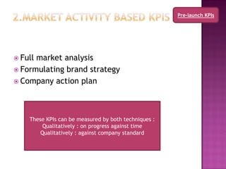 Pre-launch KPIs




 Fullmarket analysis
 Formulating brand strategy
 Company action plan




    These KPIs can be measured by both techniques :
         Qualitatively : on progress against time
        Qualitatively : against company standard
 
