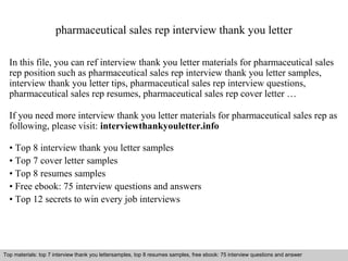 pharmaceutical sales rep interview thank you letter 
In this file, you can ref interview thank you letter materials for pharmaceutical sales 
rep position such as pharmaceutical sales rep interview thank you letter samples, 
interview thank you letter tips, pharmaceutical sales rep interview questions, 
pharmaceutical sales rep resumes, pharmaceutical sales rep cover letter … 
If you need more interview thank you letter materials for pharmaceutical sales rep as 
following, please visit: interviewthankyouletter.info 
• Top 8 interview thank you letter samples 
• Top 7 cover letter samples 
• Top 8 resumes samples 
• Free ebook: 75 interview questions and answers 
• Top 12 secrets to win every job interviews 
Top materials: top 7 interview thank you lettersamples, top 8 resumes samples, free ebook: 75 interview questions and answer 
Interview questions and answers – free download/ pdf and ppt file 
 