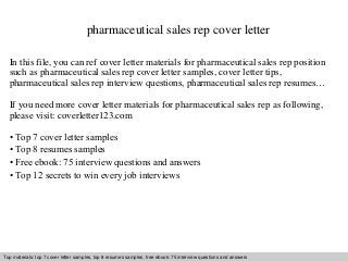 pharmaceutical sales rep cover letter 
In this file, you can ref cover letter materials for pharmaceutical sales rep position 
such as pharmaceutical sales rep cover letter samples, cover letter tips, 
pharmaceutical sales rep interview questions, pharmaceutical sales rep resumes… 
If you need more cover letter materials for pharmaceutical sales rep as following, 
please visit: coverletter123.com 
• Top 7 cover letter samples 
• Top 8 resumes samples 
• Free ebook: 75 interview questions and answers 
• Top 12 secrets to win every job interviews 
Top materials: top 7 cover letter samples, top 8 Interview resumes samples, questions free and ebook: answers 75 – interview free download/ questions pdf and and answers 
ppt file 
 